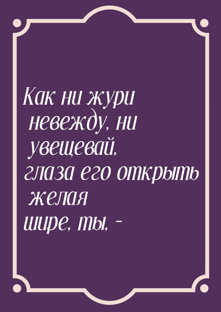 Как ни жури невежду, ни увещевай, глаза его открыть желая шире, ты, –