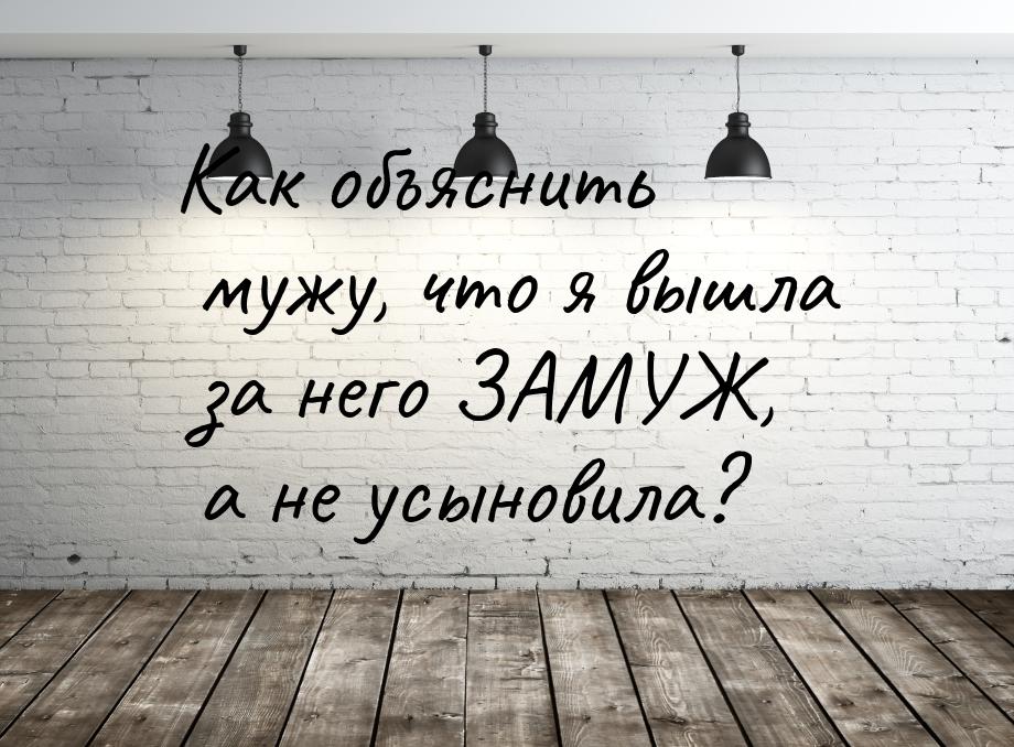 Как объяснить мужу, что я вышла за него ЗАМУЖ, а не усыновила?