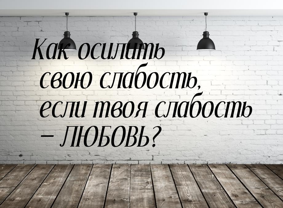 Как осилить свою слабость, если твоя слабость  ЛЮБОВЬ?