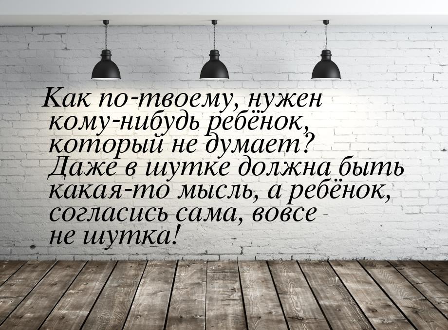 Как по-твоему, нужен кому-нибудь ребёнок, который не думает? Даже в шутке должна быть кака