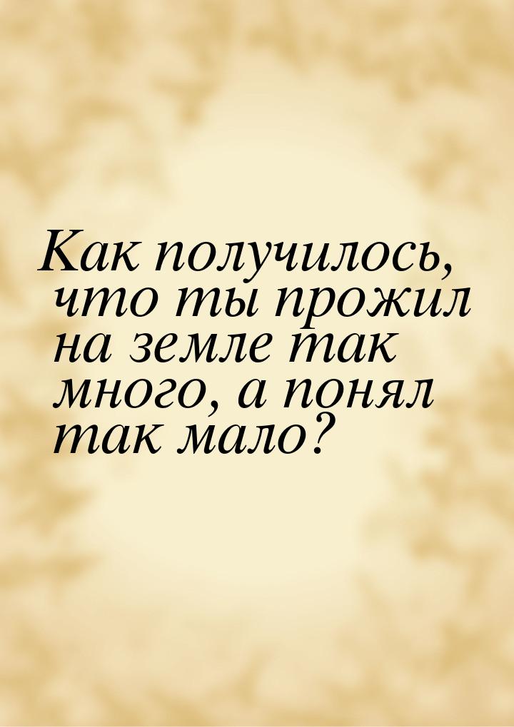 Как получилось, что ты прожил на земле так много, а понял так мало?