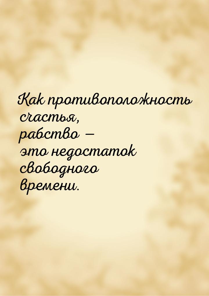 Как противоположность счастья, рабство  это недостаток свободного времени.