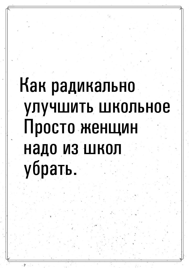 Как радикально улучшить школьное Просто женщин надо из школ убрать.