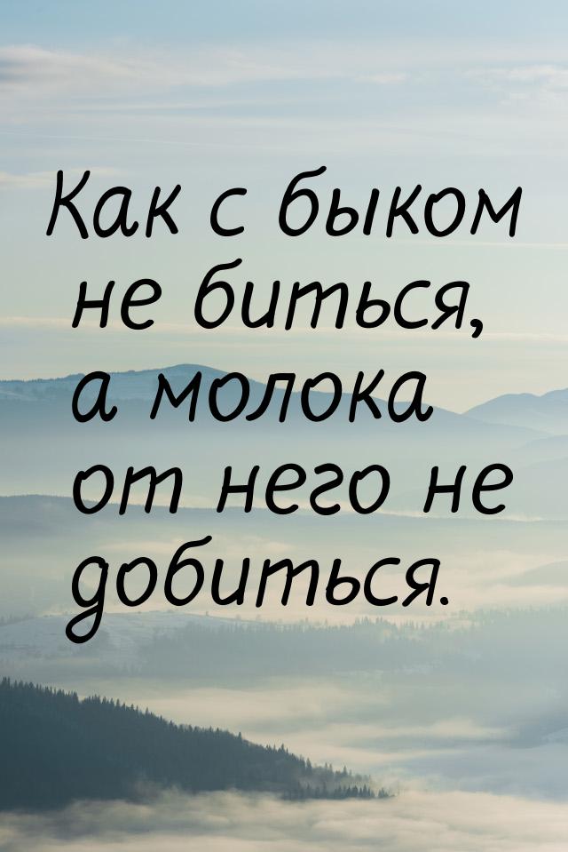 Как с быком не биться, а молока от него не добиться.