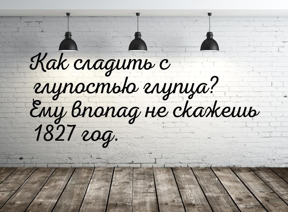 Как сладить с глупостью глупца? Ему впопад не скажешь 1827 год.