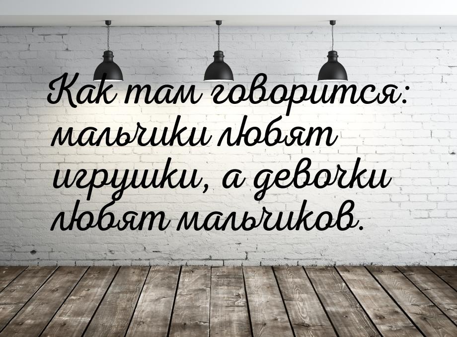 Как там говорится: мальчики любят игрушки, а девочки любят мальчиков.