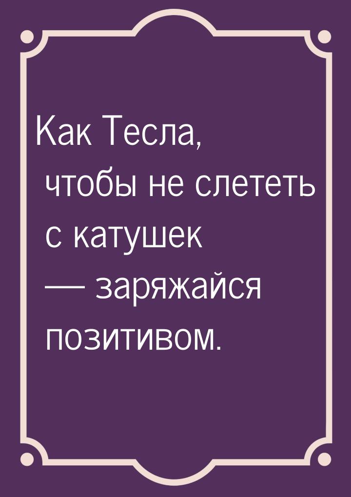 Как Тесла, чтобы не слететь с катушек  заряжайся позитивом.