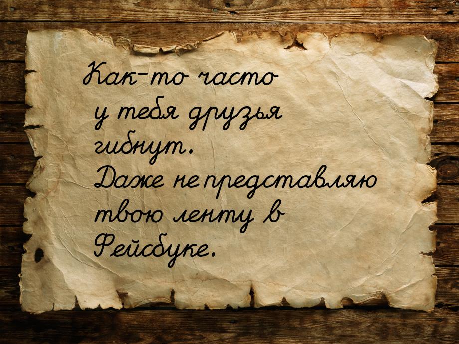 Как-то часто у тебя друзья гибнут. Даже не представляю твою ленту в Фейсбуке.