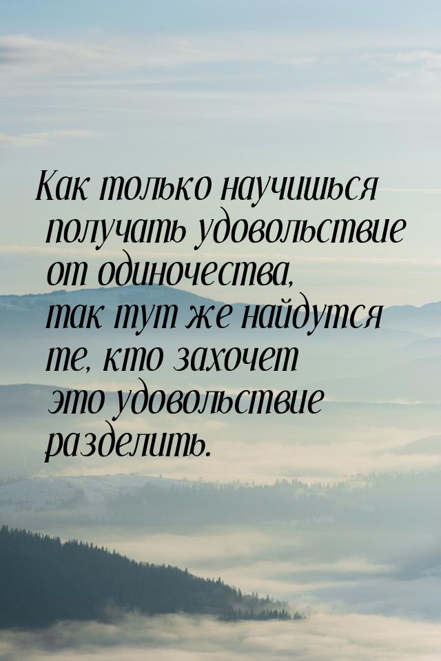 Как только научишься получать удовольствие от одиночества, так тут же найдутся те, кто зах