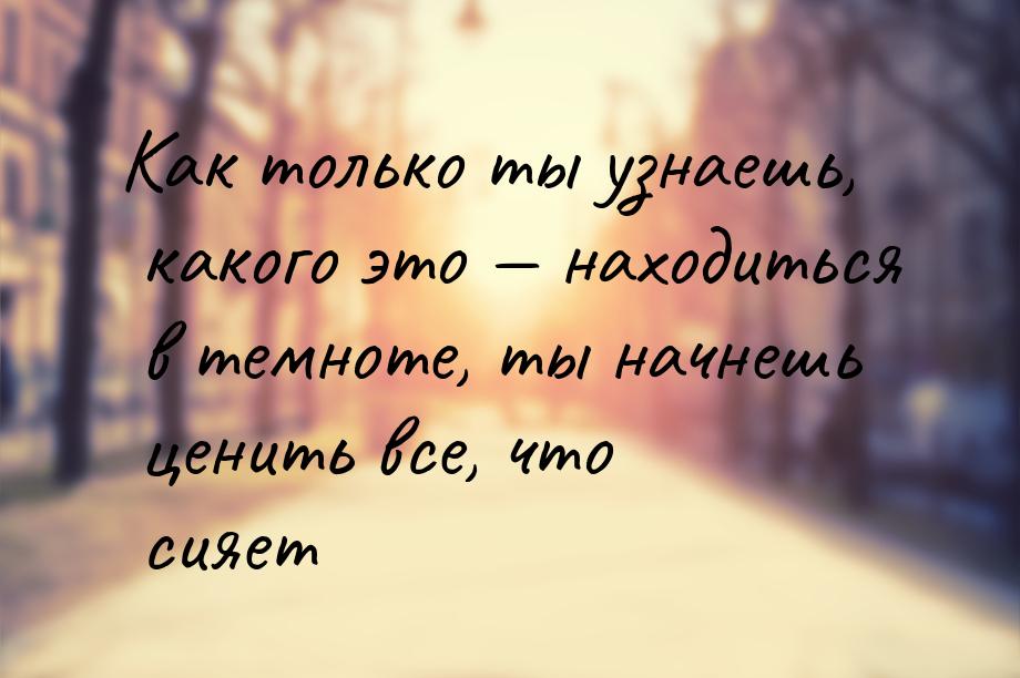 Как только ты узнаешь, какого это — находиться в темноте, ты начнешь ценить все, что сияет