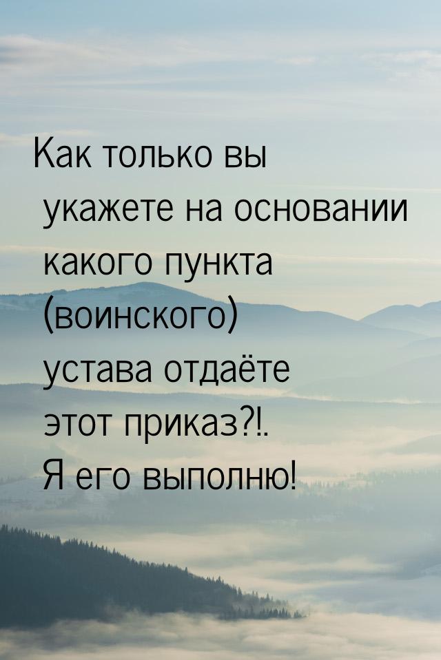 Как только вы укажете на основании какого пункта (воинского) устава отдаёте этот приказ?!.