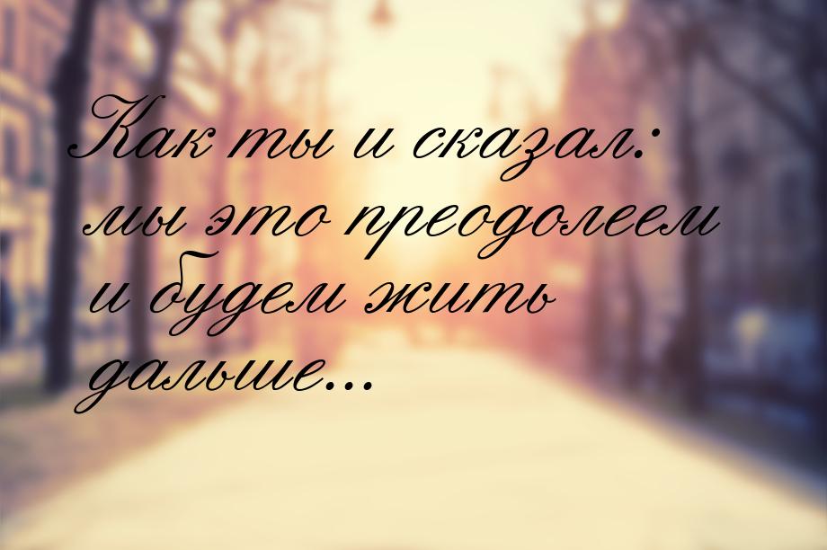 Как ты и сказал: мы это преодолеем и будем жить дальше...