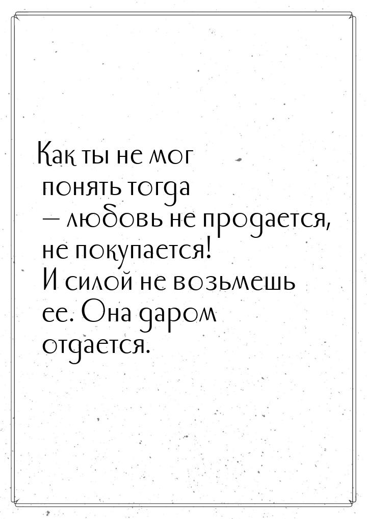 Как ты не мог понять тогда — любовь не продается, не покупается! И силой не возьмешь ее. О