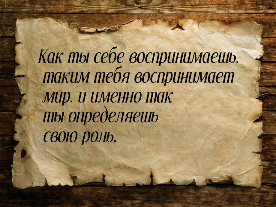 Как ты себе воспринимаешь, таким тебя воспринимает мир, и именно так ты определяешь свою р