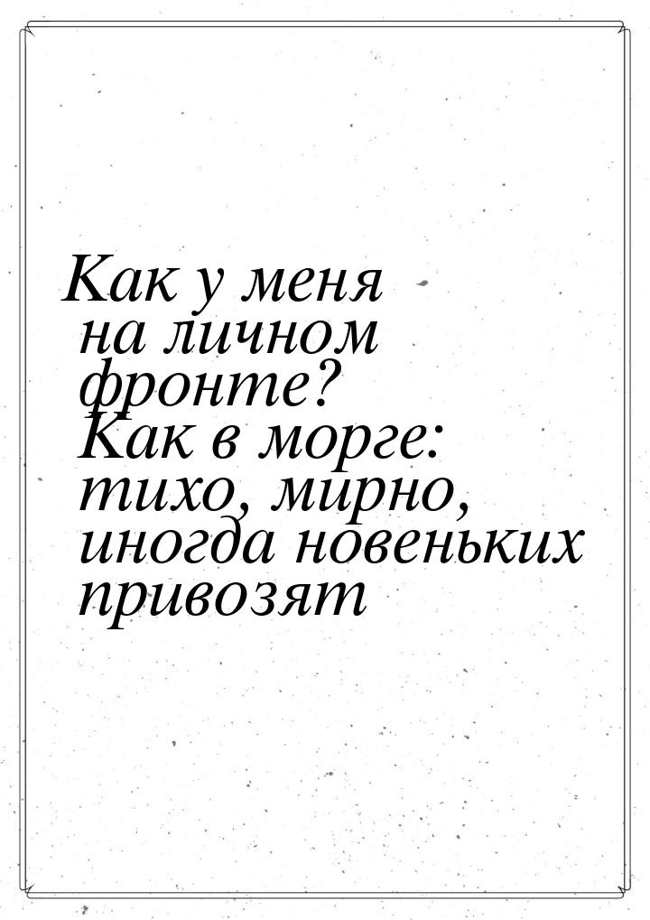 Как у меня на личном фронте? Как в морге: тихо, мирно, иногда новеньких привозят