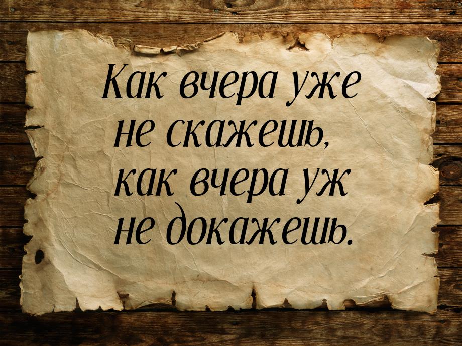 Как вчера уже не скажешь, как вчера уж не докажешь.