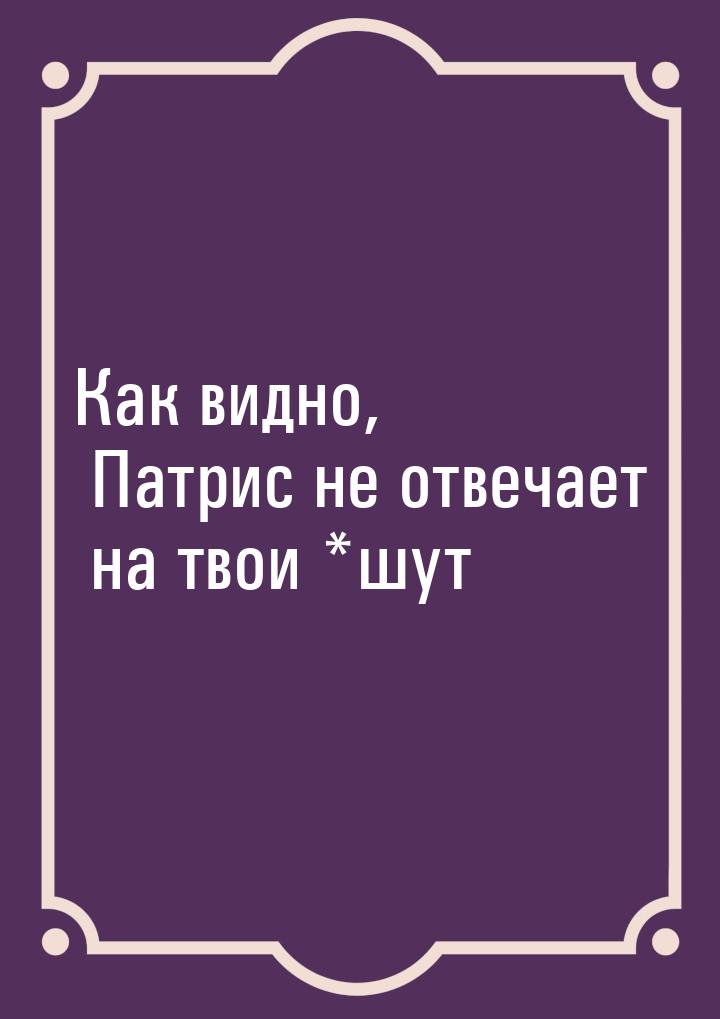 Как видно, Патрис не отвечает на твои *шут