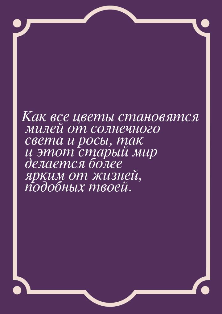 Как все цветы становятся милей от солнечного света и росы, так и этот старый мир делается 