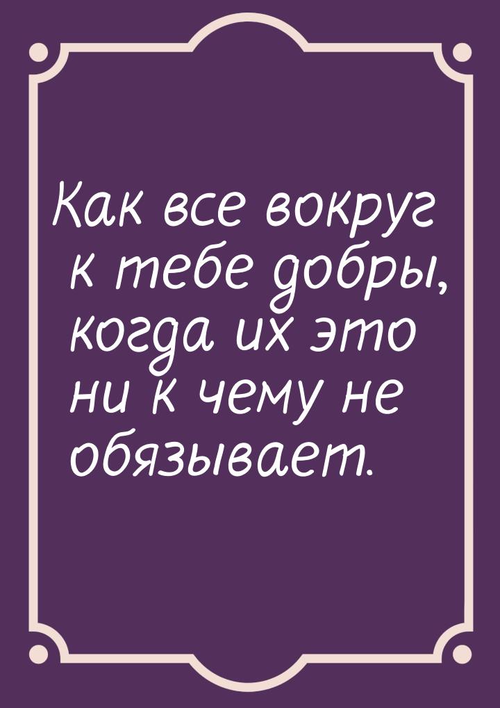 Как все вокруг к тебе добры, когда их это ни к чему не обязывает.