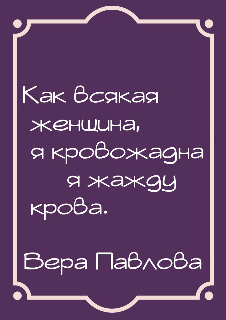 Как всякая женщина, я кровожадна  я жажду крова.