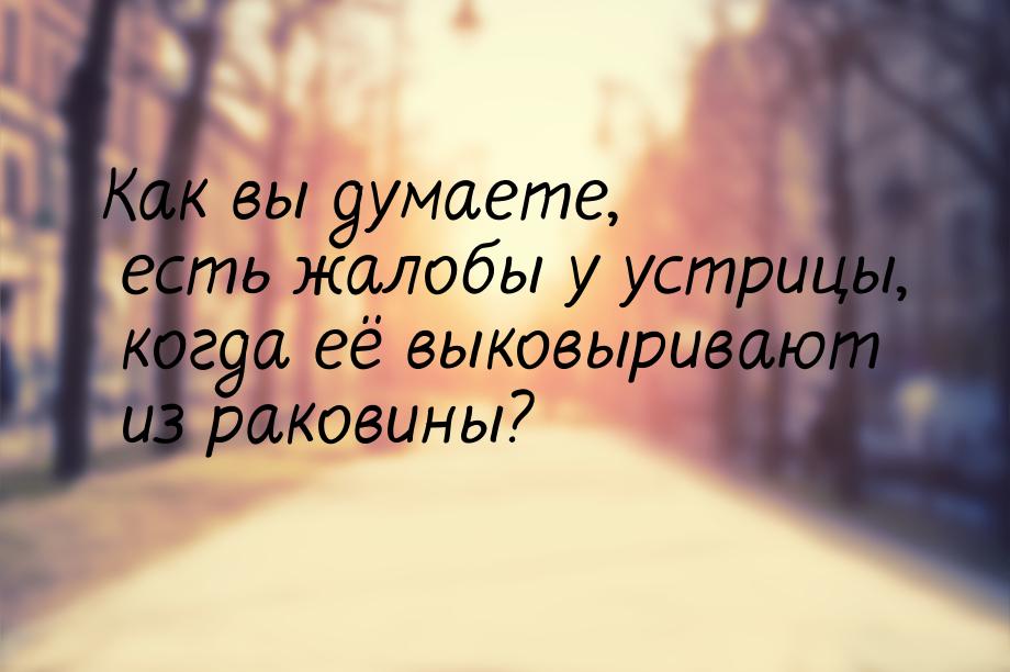 Как вы думаете, есть жалобы у устрицы, когда её выковыривают из раковины?