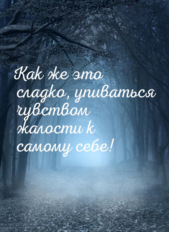 Как же это сладко, упиваться чувством жалости к самому себе!