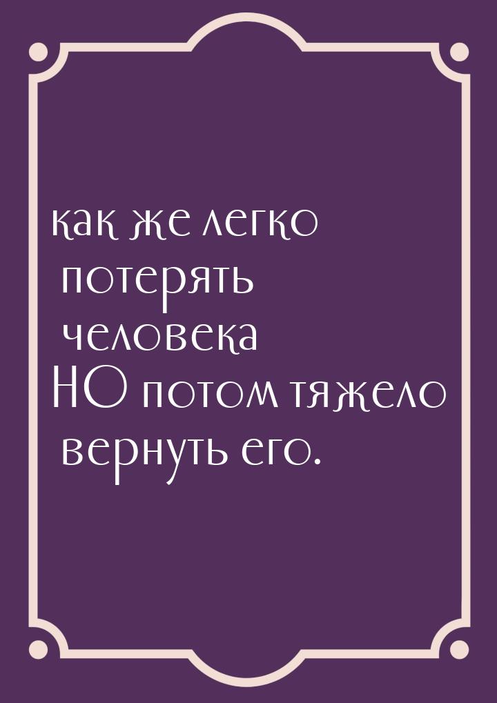 как же легко потерять человека НО потом тяжело вернуть его.