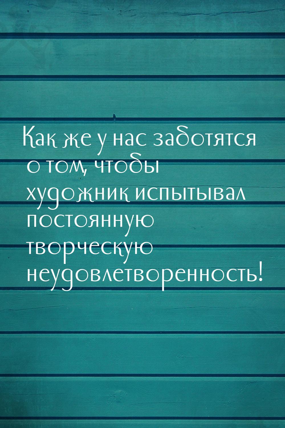 Как же у нас заботятся о том, чтобы художник испытывал постоянную творческую неудовлетворе