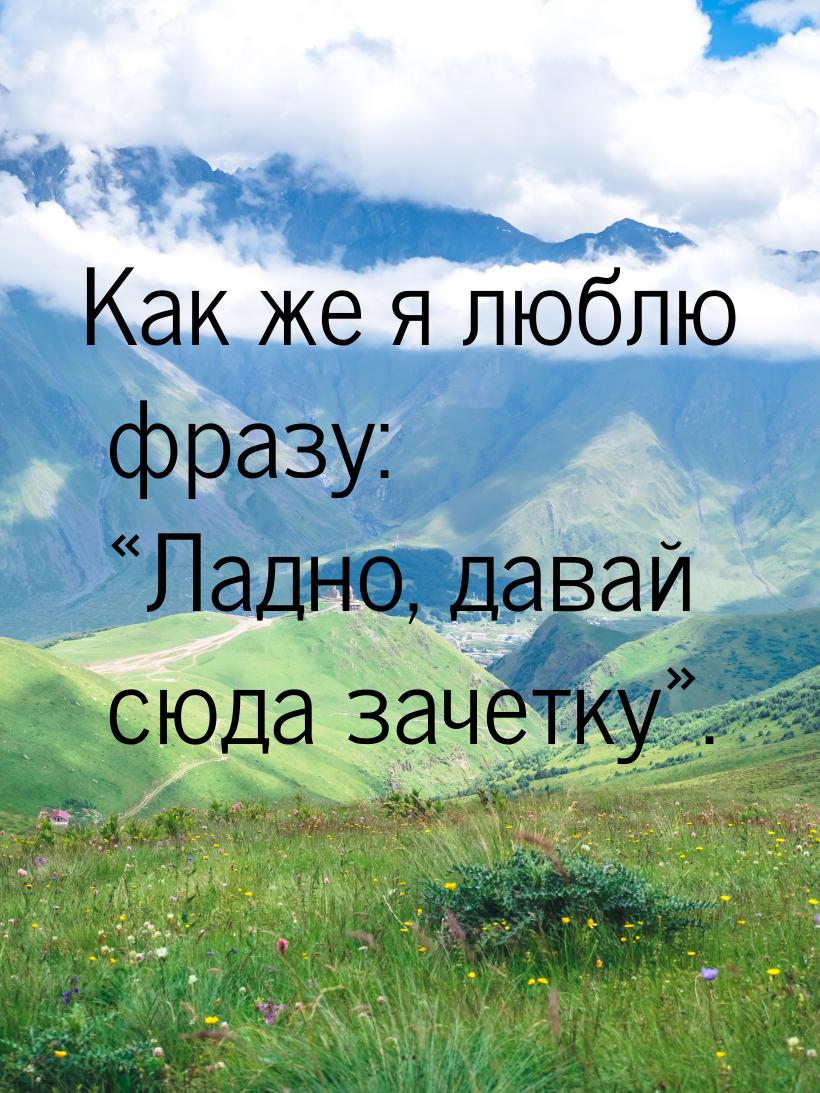 Как же я люблю фразу: Ладно, давай сюда зачетку.