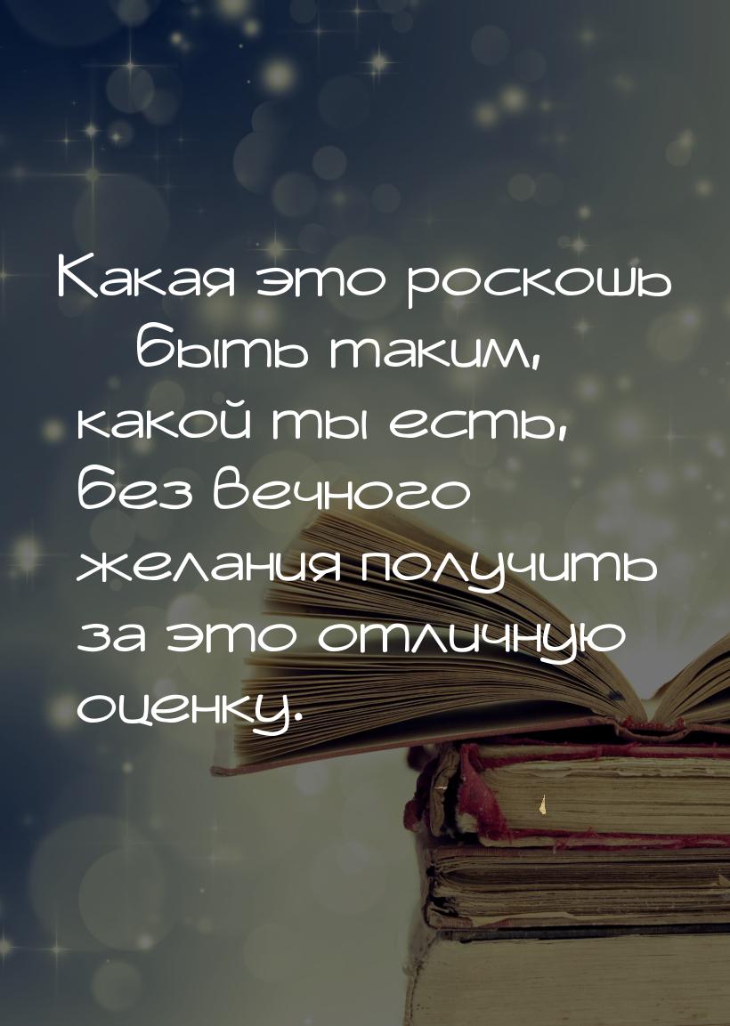 Какая это роскошь – быть таким, какой ты есть, без вечного желания получить за это отличну