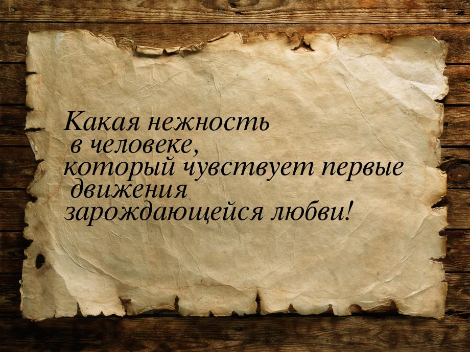 Какая нежность в человеке, который чувствует первые движения зарождающейся любви!