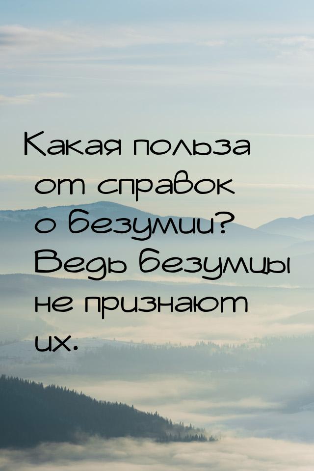 Какая польза от справок о безумии? Ведь безумцы не признают их.