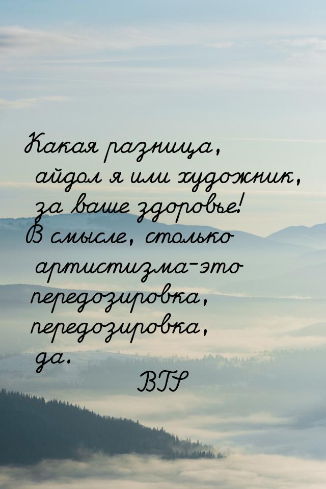 Какая разница, айдол я или художник, за ваше здоровье! В смысле, столько артистизма-это пе