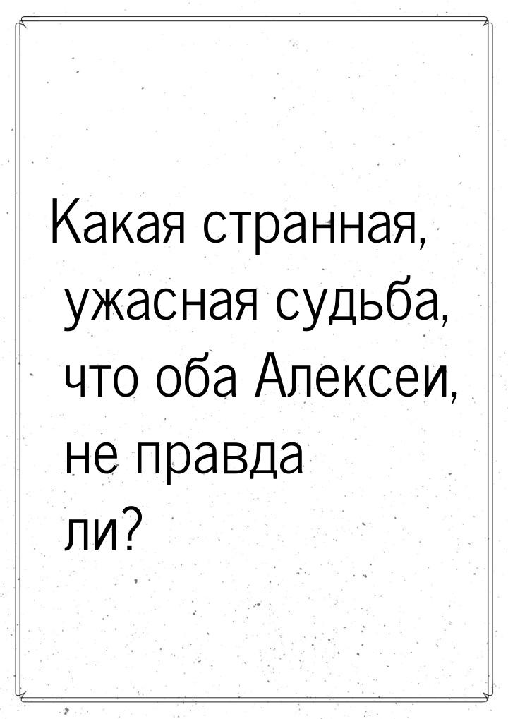 Какая странная, ужасная судьба, что оба Алексеи, не правда ли?