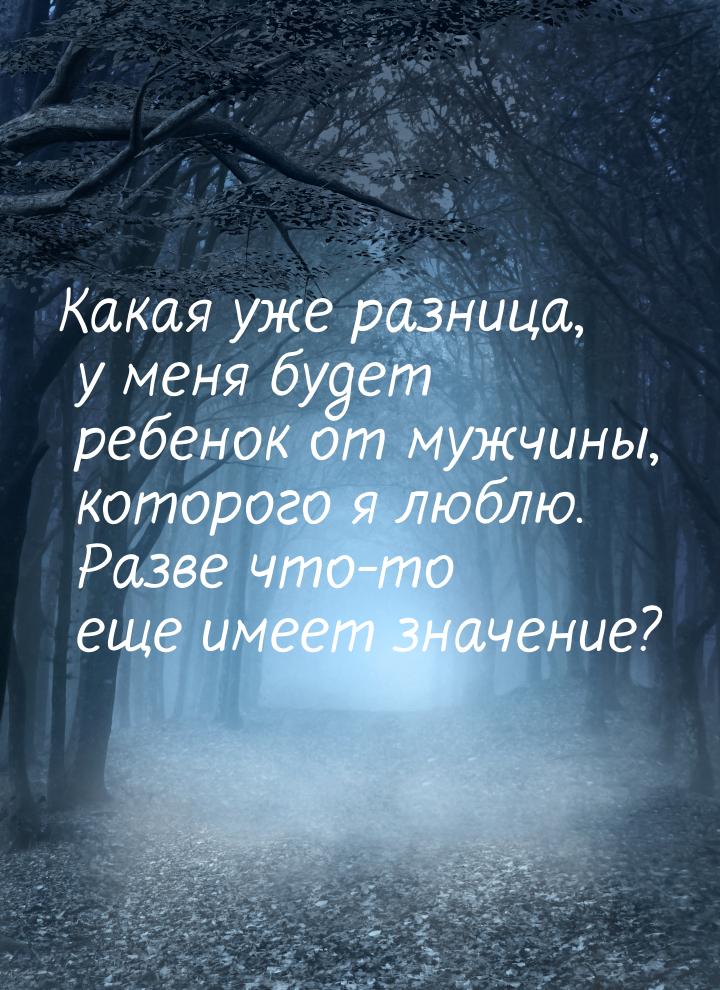 Какая уже разница, у меня будет ребенок от мужчины, которого я люблю. Разве что-то еще име