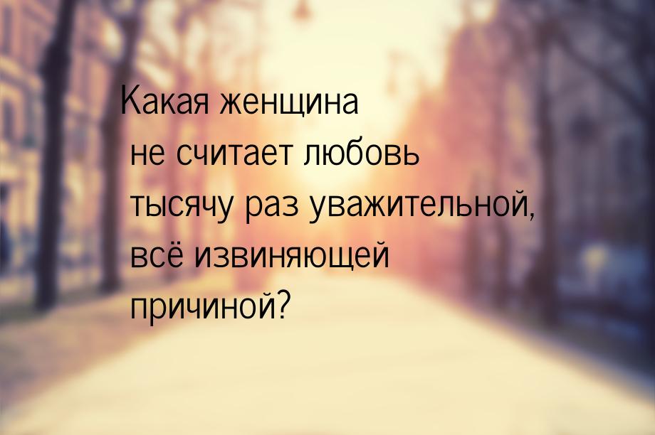 Какая женщина не считает любовь тысячу раз уважительной, всё извиняющей причиной?