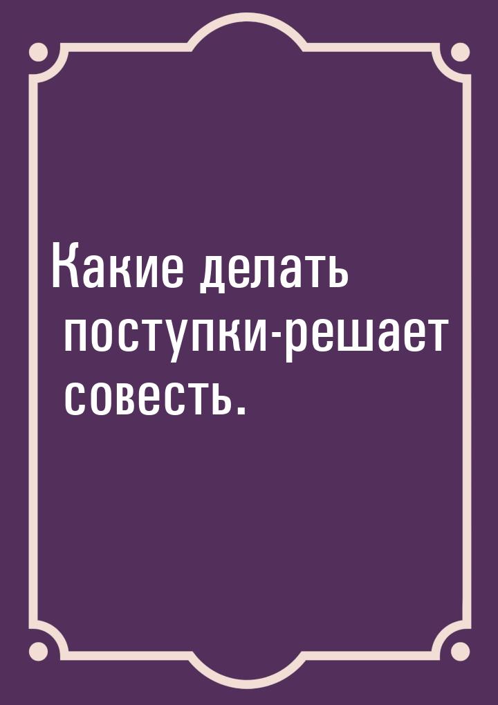 Какие делать поступки-решает совесть.