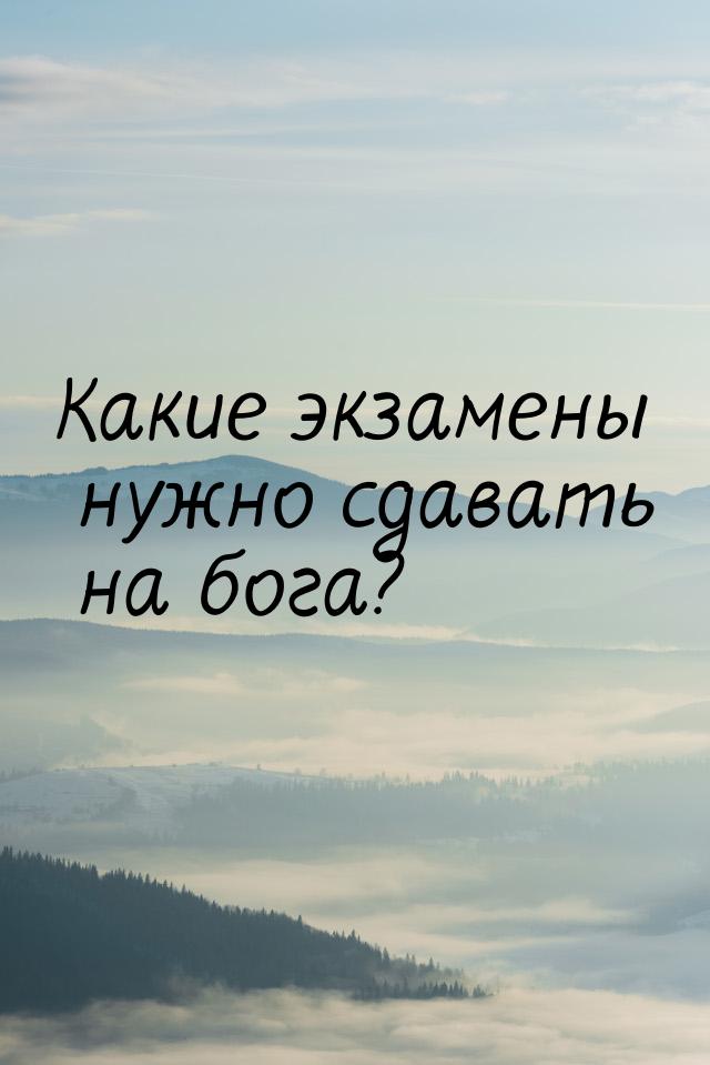 Какие экзамены нужно сдавать на бога?