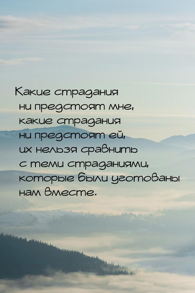 Какие страдания ни предстоят мне, какие страдания ни предстоят ей, их нельзя сравнить с те