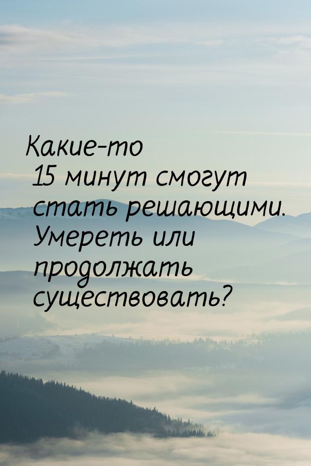 Какие-то 15 минут смогут стать решающими. Умереть или продолжать существовать?