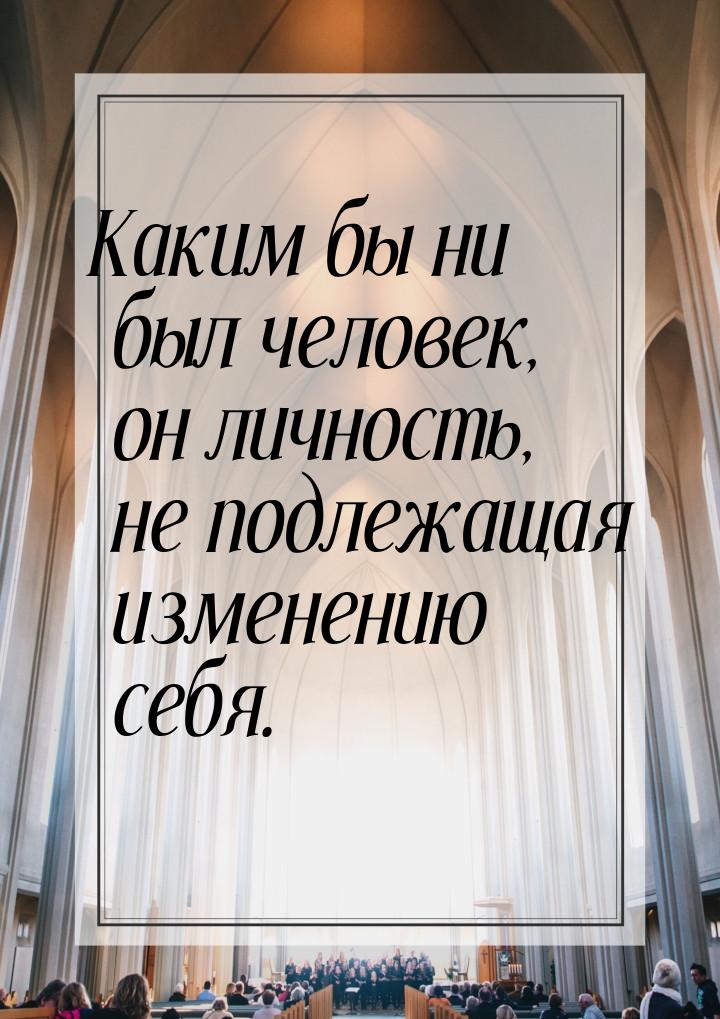 Каким бы ни был человек, он личность, не подлежащая изменению себя.