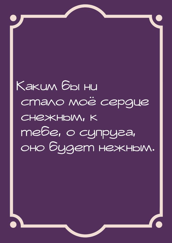 Каким бы ни стало моё сердце снежным, к тебе, о супруга, оно будет нежным.