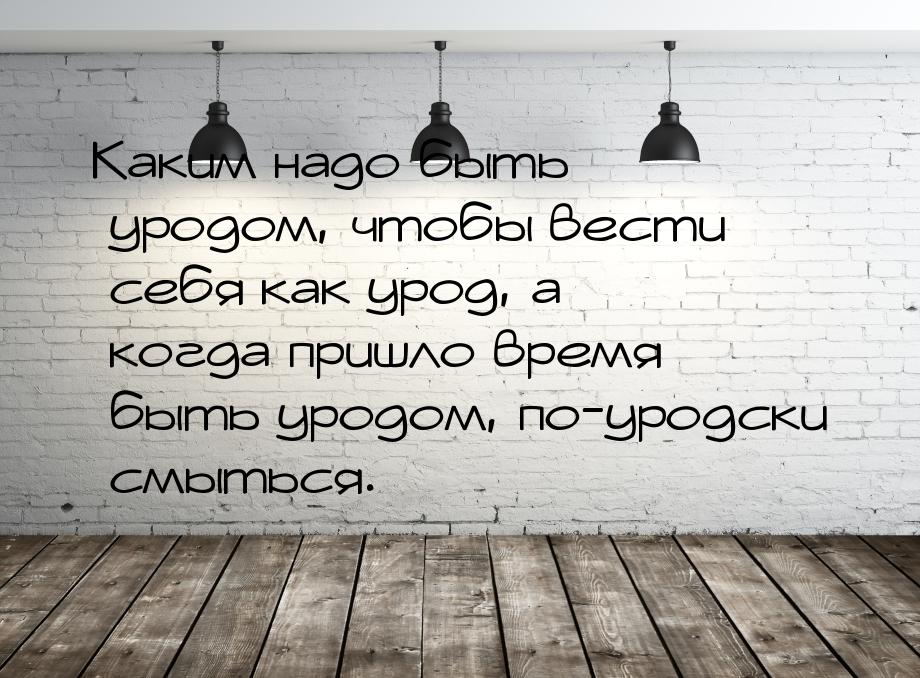 Каким надо быть уродом, чтобы вести себя как урод, а когда пришло время быть уродом, по-ур