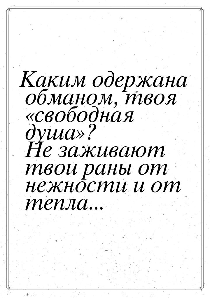 Каким одержана обманом, твоя свободная душа? Не заживают твои раны от нежнос