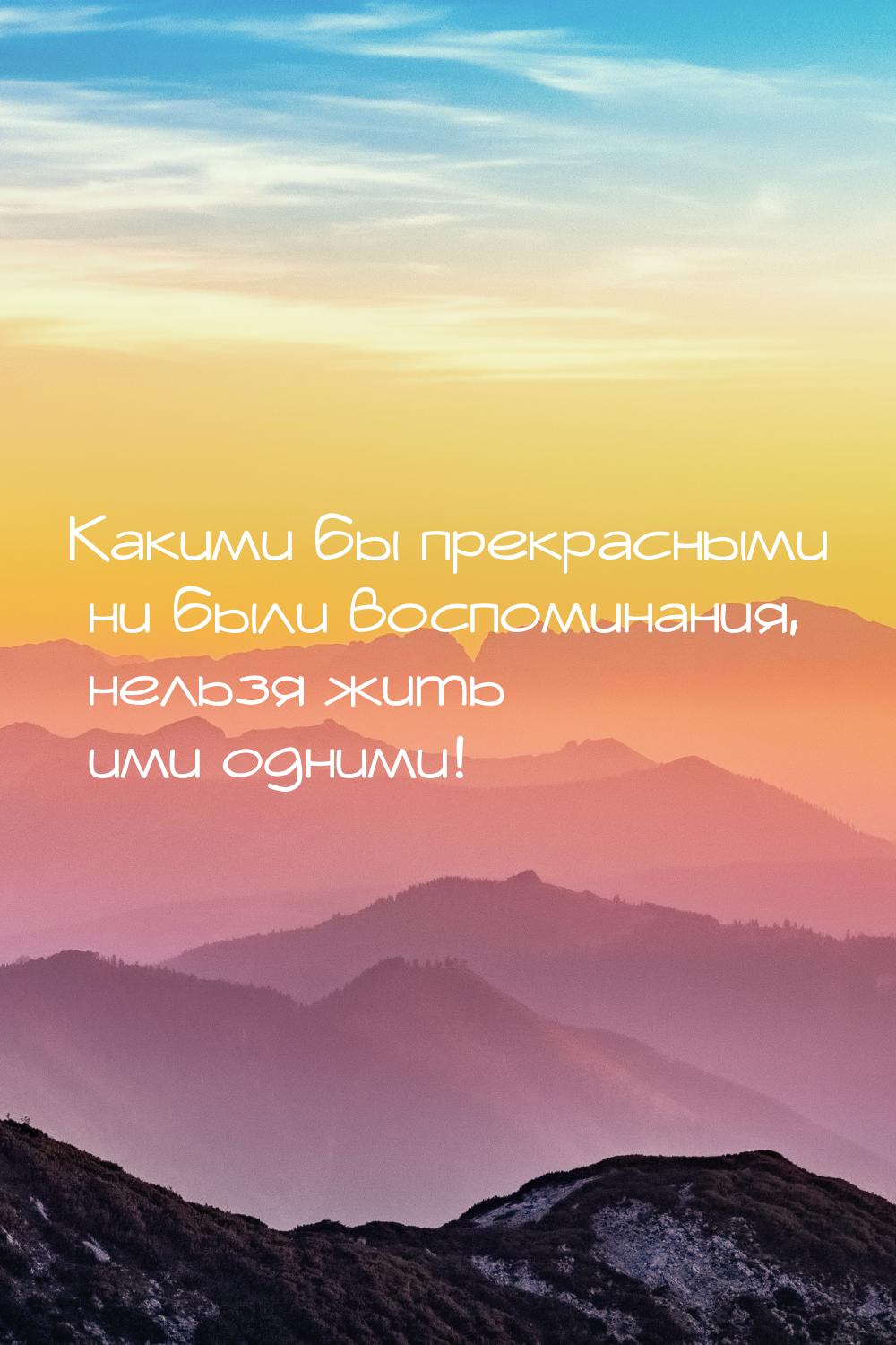 Какими бы прекрасными ни были воспоминания, нельзя жить ими одними!