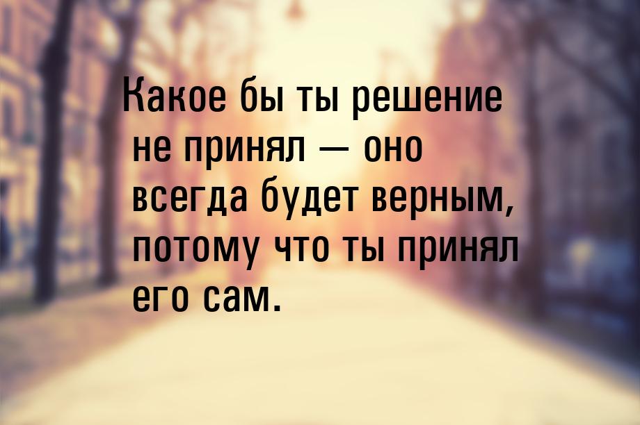 Какое бы ты решение не принял  оно всегда будет верным, потому что ты принял его са