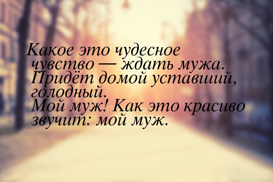 Какое это чудесное чувство  ждать мужа. Придёт домой уставший, голодный. Мой муж! К