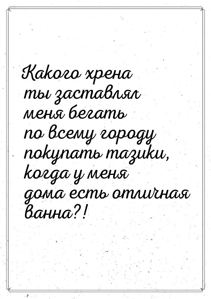 Какого хрена ты заставлял меня бегать по всему городу покупать тазики, когда у меня дома е