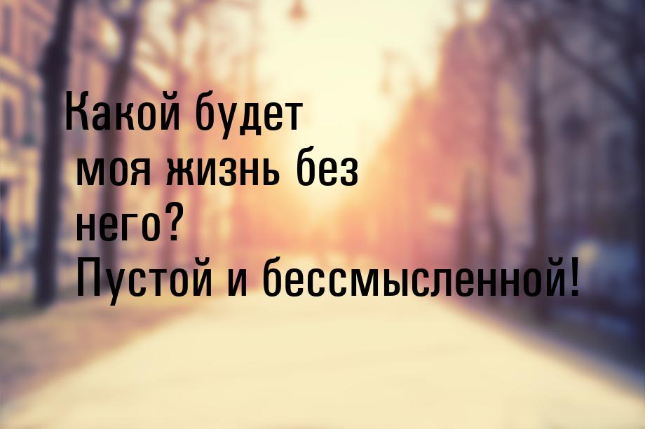 Какой будет моя жизнь без него? Пустой и бессмысленной!