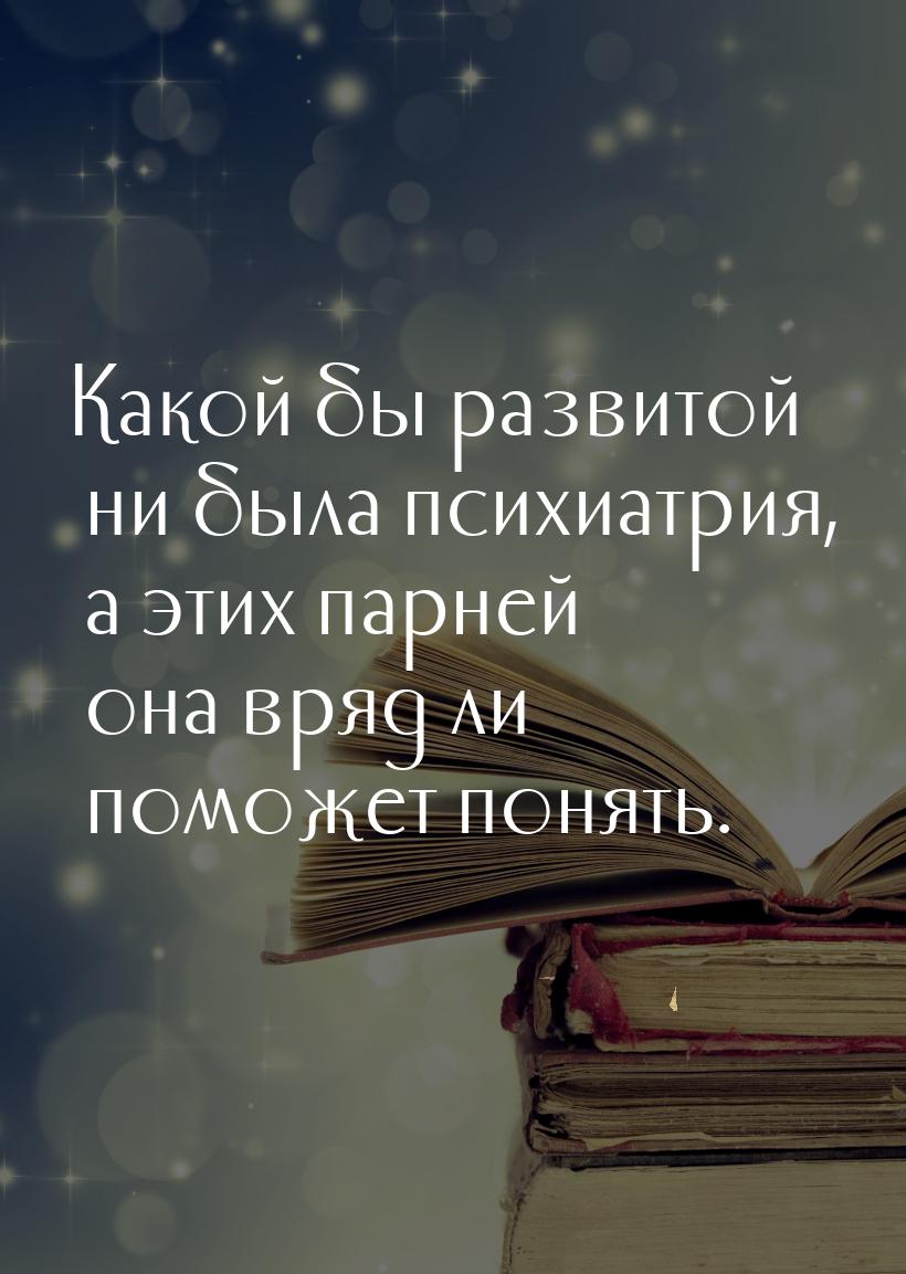 Какой бы развитой ни была психиатрия, а этих парней она вряд ли поможет понять.